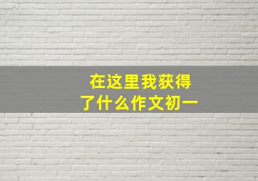 在这里我获得了什么作文初一