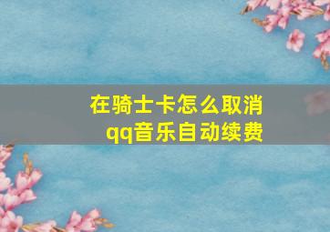 在骑士卡怎么取消qq音乐自动续费