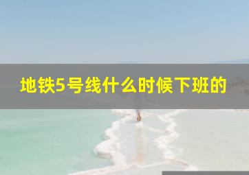 地铁5号线什么时候下班的