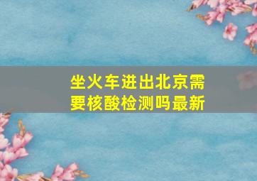 坐火车进出北京需要核酸检测吗最新