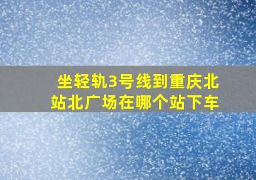 坐轻轨3号线到重庆北站北广场在哪个站下车