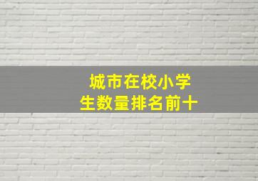 城市在校小学生数量排名前十