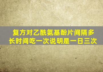 复方对乙酰氨基酚片间隔多长时间吃一次说明是一日三次