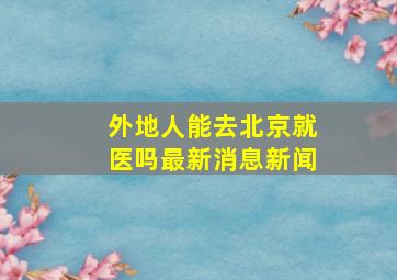 外地人能去北京就医吗最新消息新闻