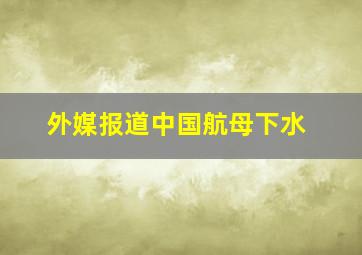 外媒报道中国航母下水