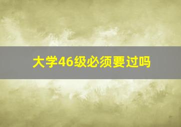 大学46级必须要过吗