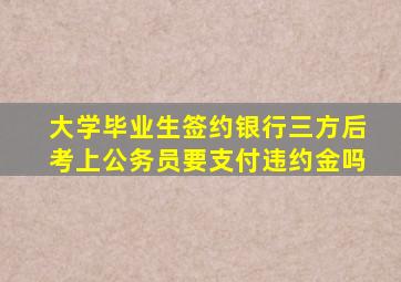 大学毕业生签约银行三方后考上公务员要支付违约金吗