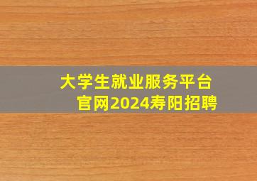 大学生就业服务平台官网2024寿阳招聘