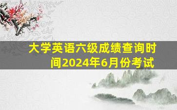 大学英语六级成绩查询时间2024年6月份考试