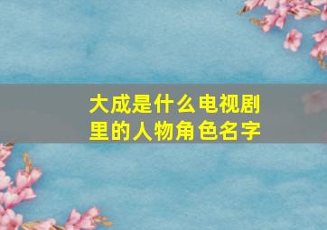 大成是什么电视剧里的人物角色名字