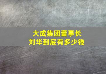 大成集团董事长刘华到底有多少钱