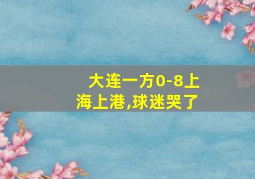 大连一方0-8上海上港,球迷哭了