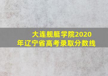 大连舰艇学院2020年辽宁省高考录取分数线