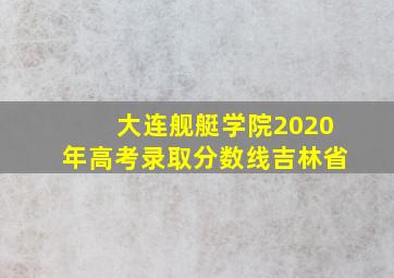 大连舰艇学院2020年高考录取分数线吉林省