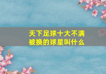 天下足球十大不满被换的球星叫什么