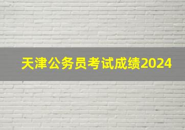 天津公务员考试成绩2024