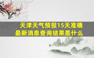 天津天气预报15天准确最新消息查询结果是什么