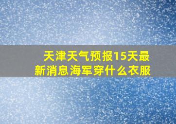 天津天气预报15天最新消息海军穿什么衣服