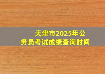 天津市2025年公务员考试成绩查询时间