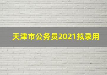 天津市公务员2021拟录用