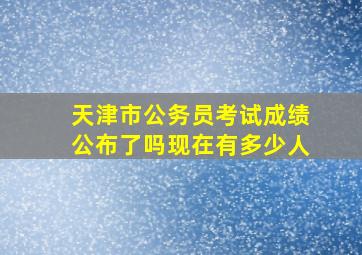 天津市公务员考试成绩公布了吗现在有多少人