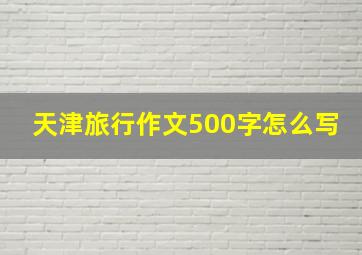 天津旅行作文500字怎么写