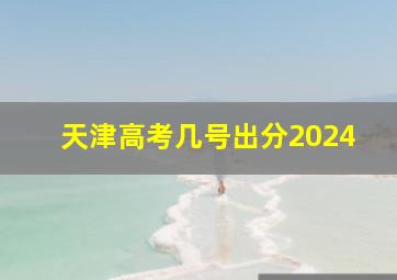 天津高考几号出分2024