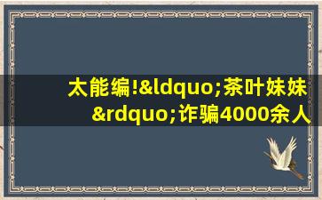 太能编!“茶叶妹妹”诈骗4000余人