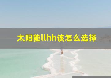 太阳能llhh该怎么选择