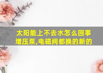 太阳能上不去水怎么回事增压泵,电磁阀都换的新的