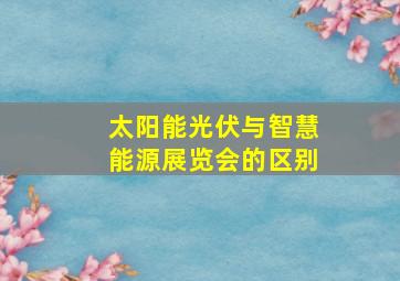 太阳能光伏与智慧能源展览会的区别