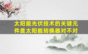 太阳能光伏技术的关键元件是太阳能转换器对不对