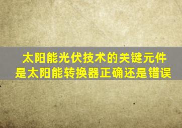 太阳能光伏技术的关键元件是太阳能转换器正确还是错误