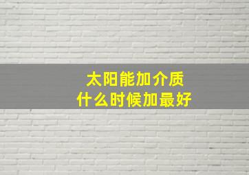 太阳能加介质什么时候加最好