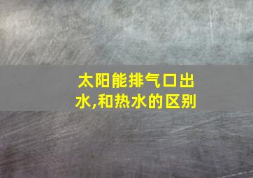 太阳能排气口出水,和热水的区别