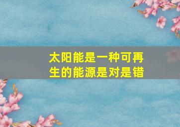 太阳能是一种可再生的能源是对是错