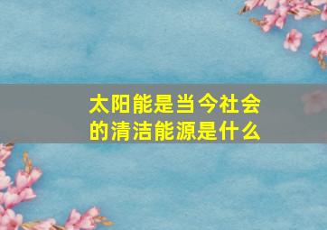 太阳能是当今社会的清洁能源是什么