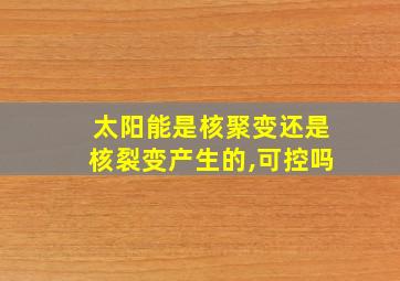 太阳能是核聚变还是核裂变产生的,可控吗