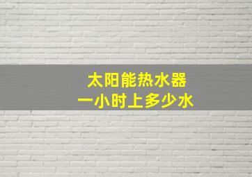 太阳能热水器一小时上多少水