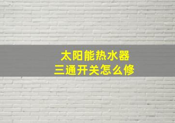 太阳能热水器三通开关怎么修