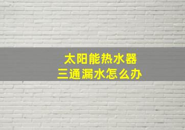 太阳能热水器三通漏水怎么办