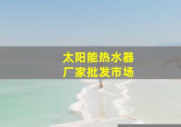 太阳能热水器厂家批发市场