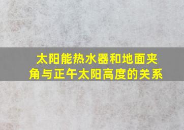 太阳能热水器和地面夹角与正午太阳高度的关系