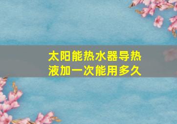 太阳能热水器导热液加一次能用多久