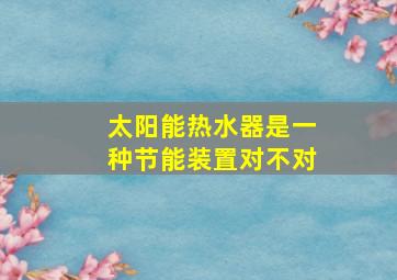 太阳能热水器是一种节能装置对不对