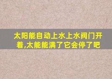 太阳能自动上水上水阀门开着,太能能满了它会停了吧