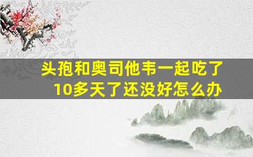 头孢和奥司他韦一起吃了10多天了还没好怎么办