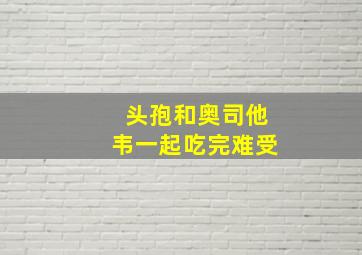 头孢和奥司他韦一起吃完难受