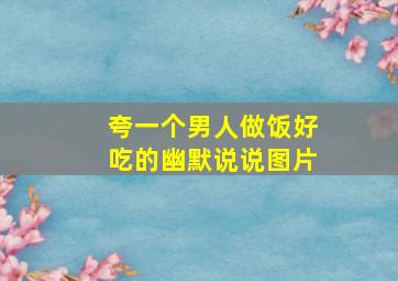 夸一个男人做饭好吃的幽默说说图片