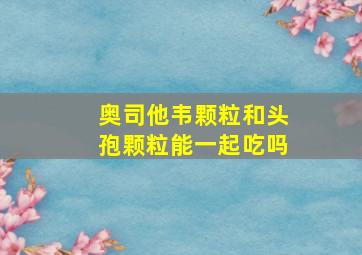 奥司他韦颗粒和头孢颗粒能一起吃吗